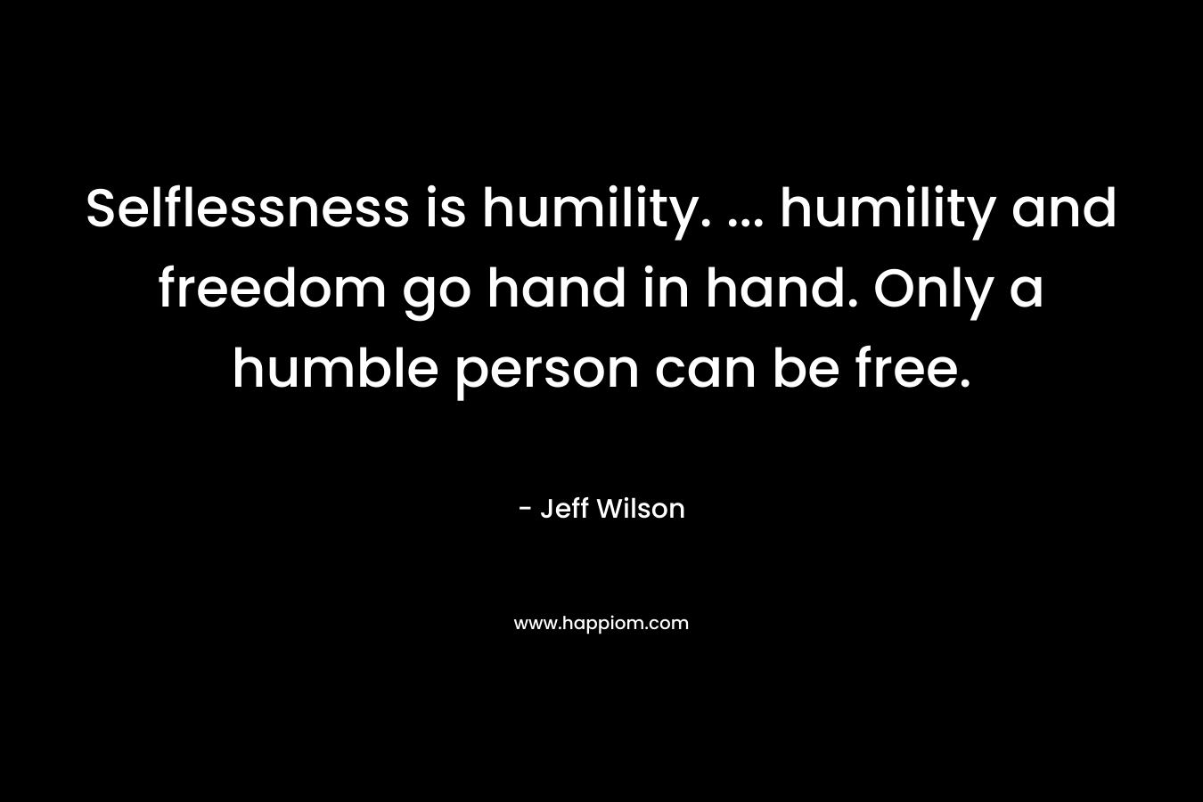 Selflessness is humility. … humility and freedom go hand in hand. Only a humble person can be free. – Jeff Wilson