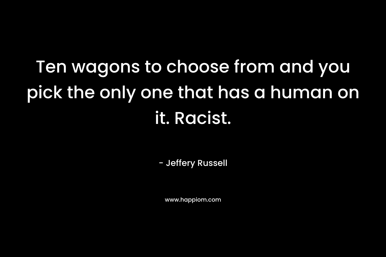 Ten wagons to choose from and you pick the only one that has a human on it. Racist. – Jeffery Russell