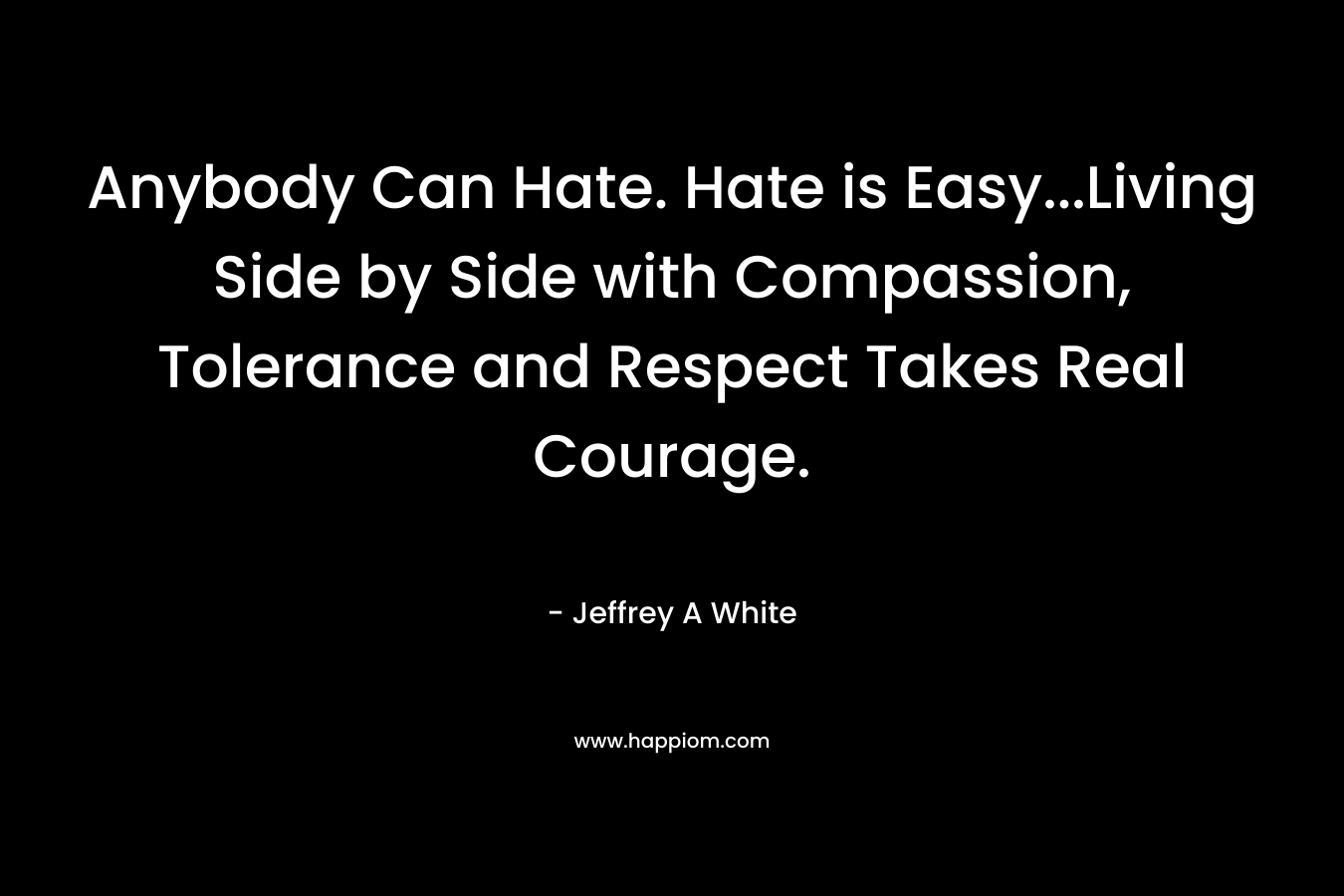 Anybody Can Hate. Hate is Easy...Living Side by Side with Compassion, Tolerance and Respect Takes Real Courage.
