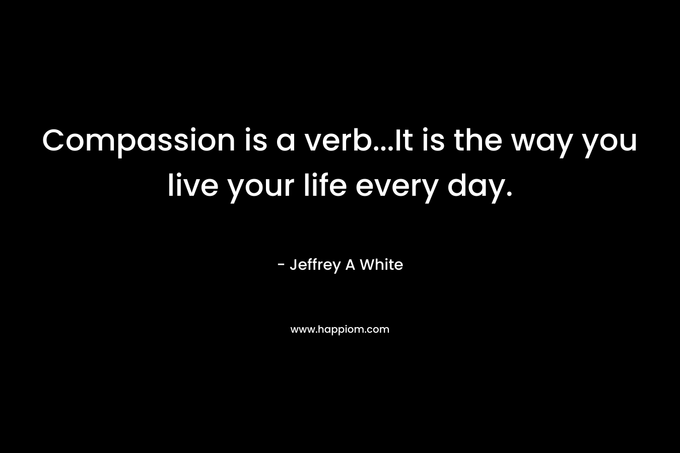 Compassion is a verb…It is the way you live your life every day. – Jeffrey A  White