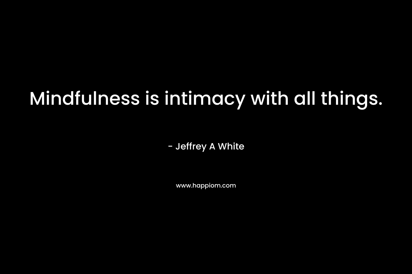 Mindfulness is intimacy with all things. – Jeffrey A  White
