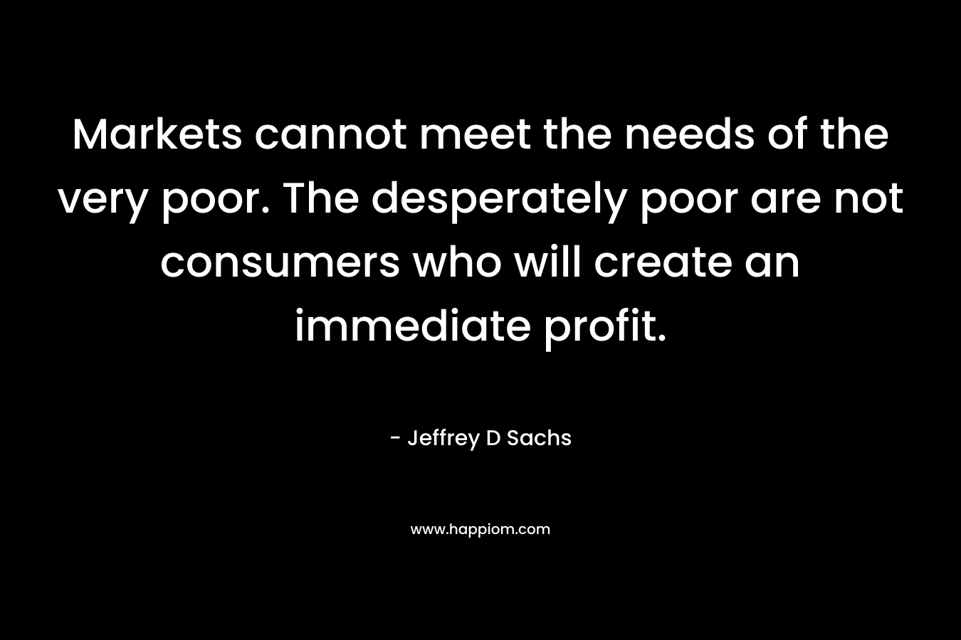 Markets cannot meet the needs of the very poor. The desperately poor are not consumers who will create an immediate profit. – Jeffrey D Sachs