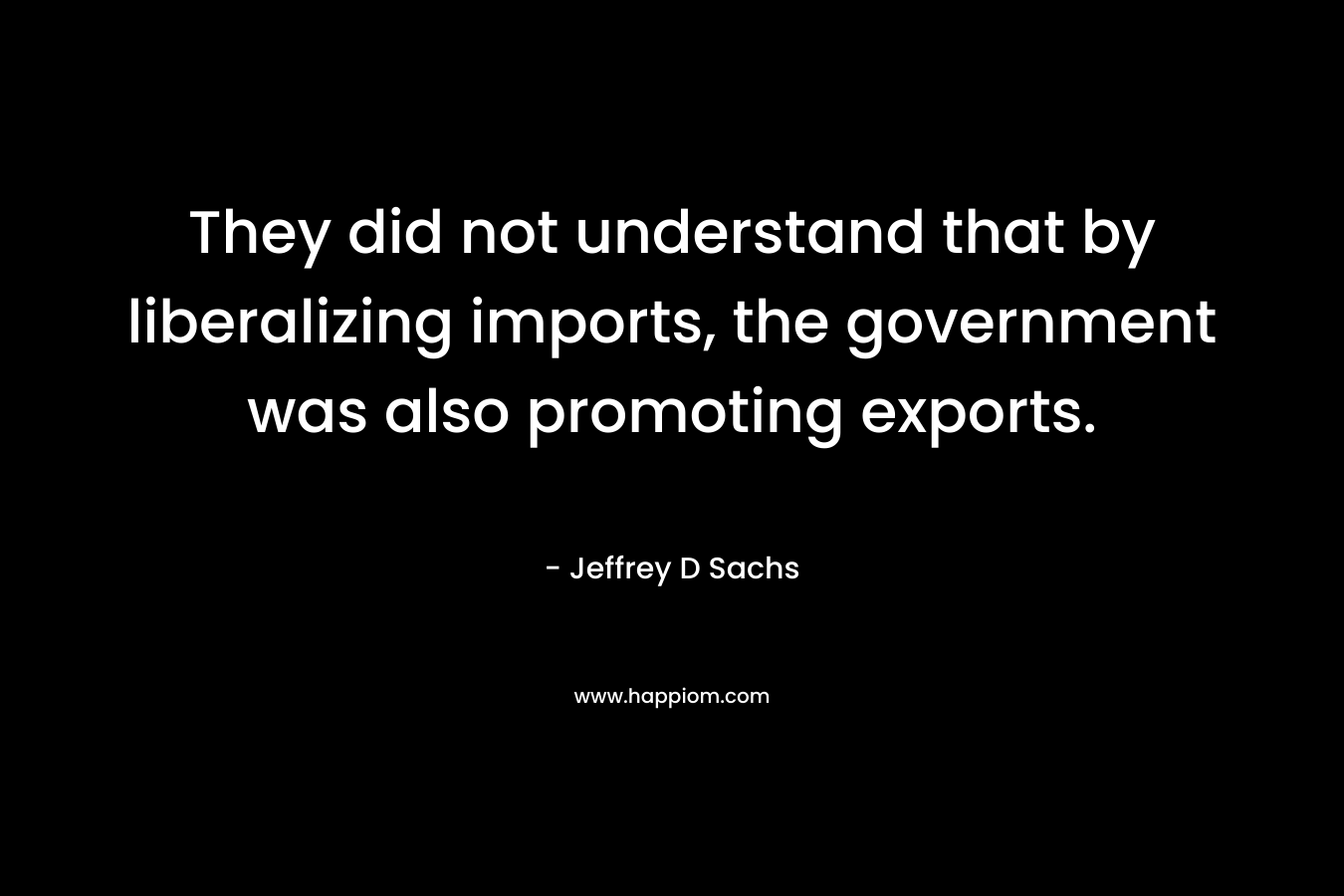 They did not understand that by liberalizing imports, the government was also promoting exports. – Jeffrey D Sachs