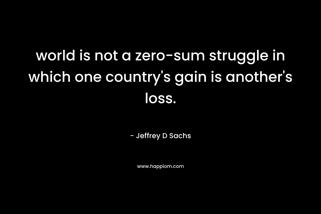world is not a zero-sum struggle in which one country’s gain is another’s loss. – Jeffrey D Sachs