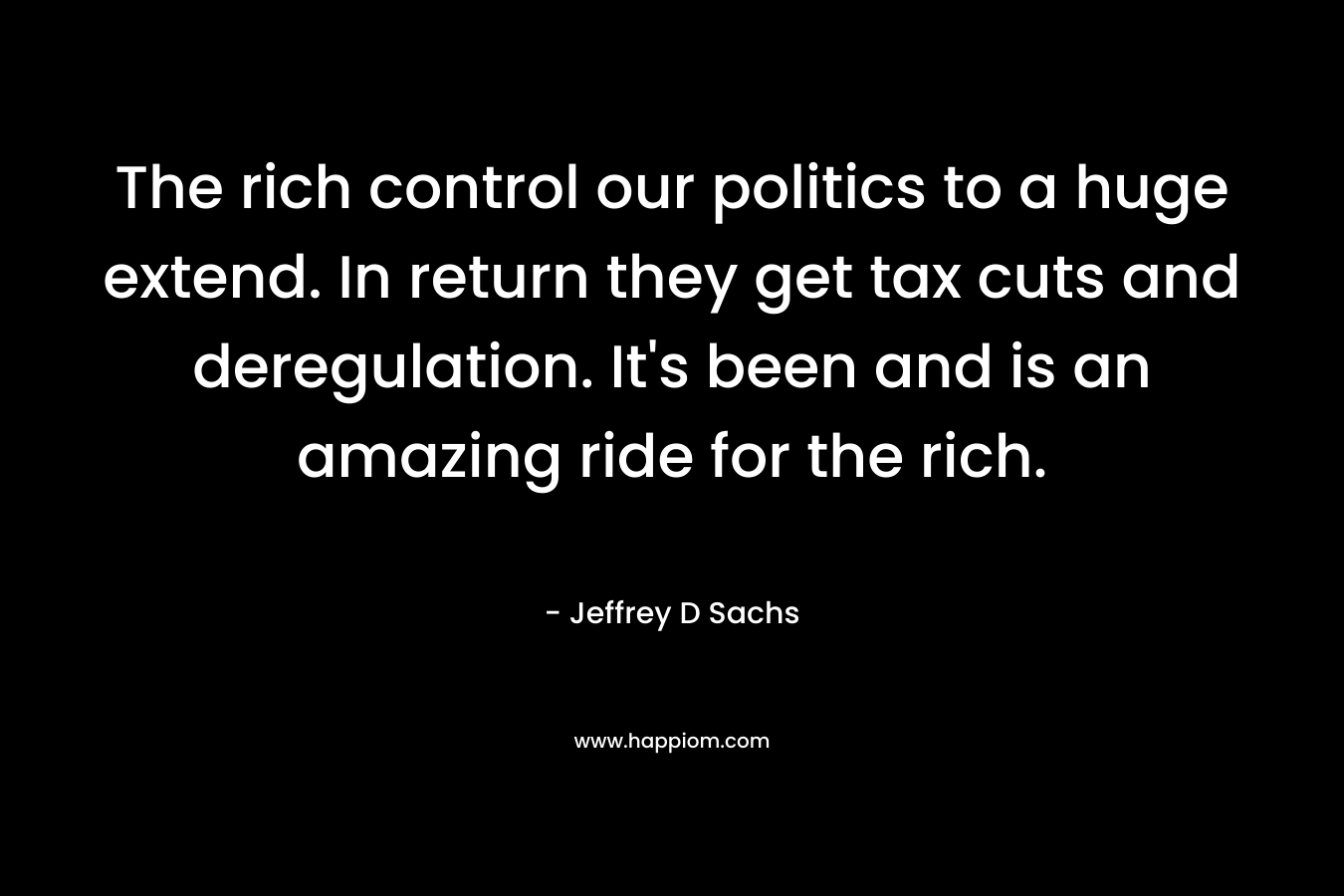 The rich control our politics to a huge extend. In return they get tax cuts and deregulation. It’s been and is an amazing ride for the rich. – Jeffrey D Sachs