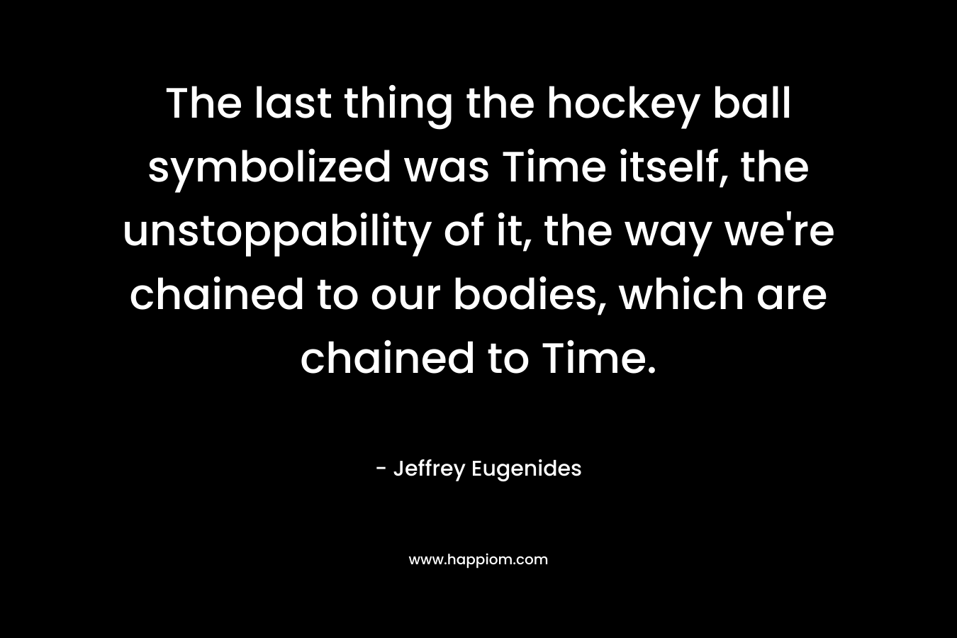 The last thing the hockey ball symbolized was Time itself, the unstoppability of it, the way we're chained to our bodies, which are chained to Time.