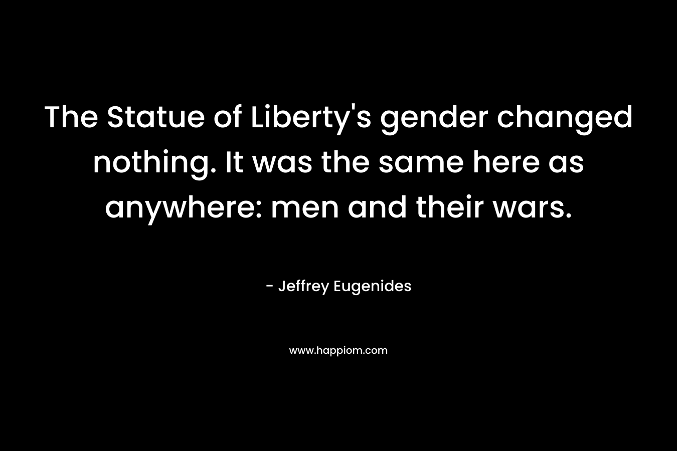 The Statue of Liberty’s gender changed nothing. It was the same here as anywhere: men and their wars. – Jeffrey Eugenides