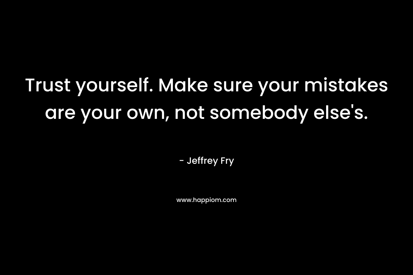 Trust yourself. Make sure your mistakes are your own, not somebody else's.