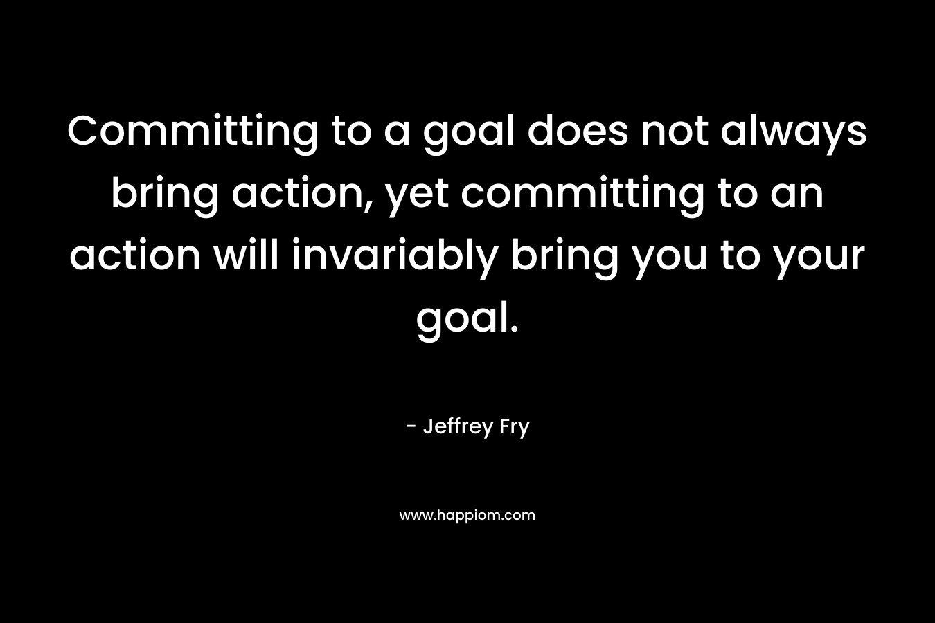 Committing to a goal does not always bring action, yet committing to an action will invariably bring you to your goal.