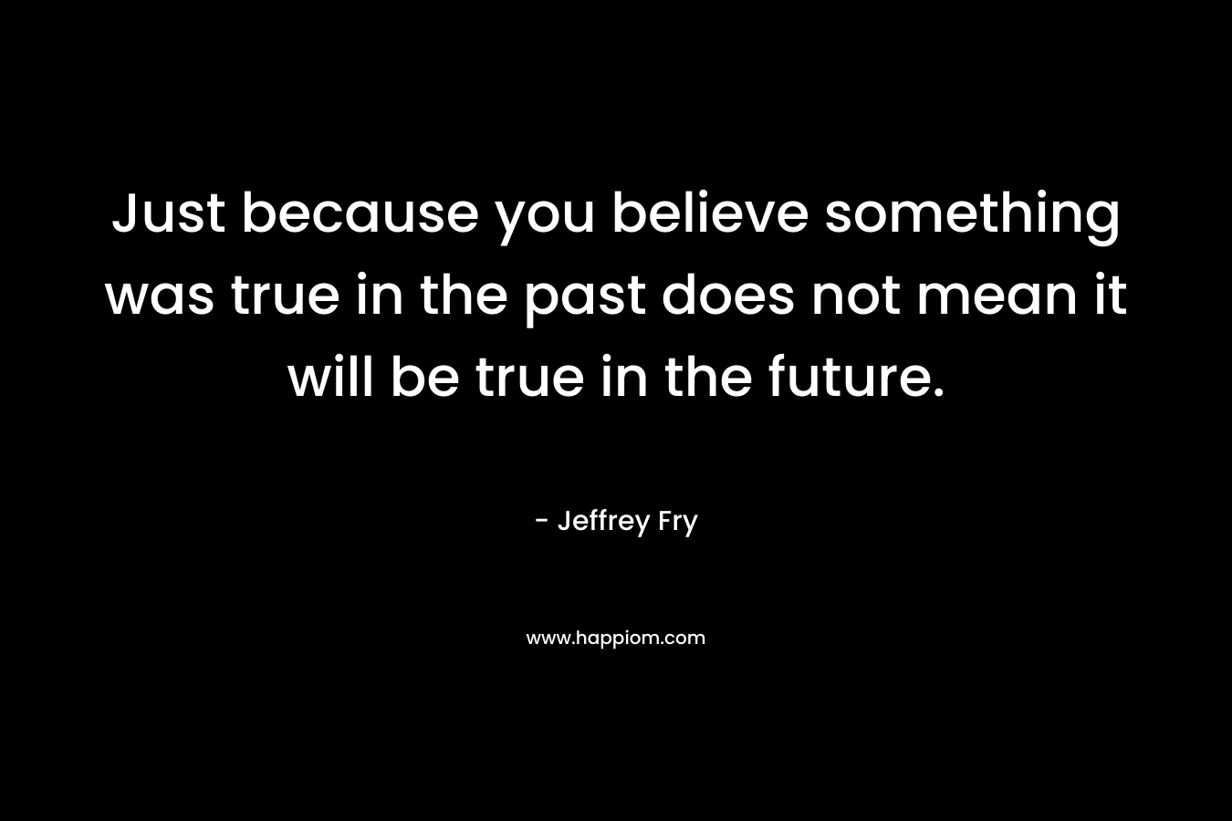 Just because you believe something was true in the past does not mean it will be true in the future.