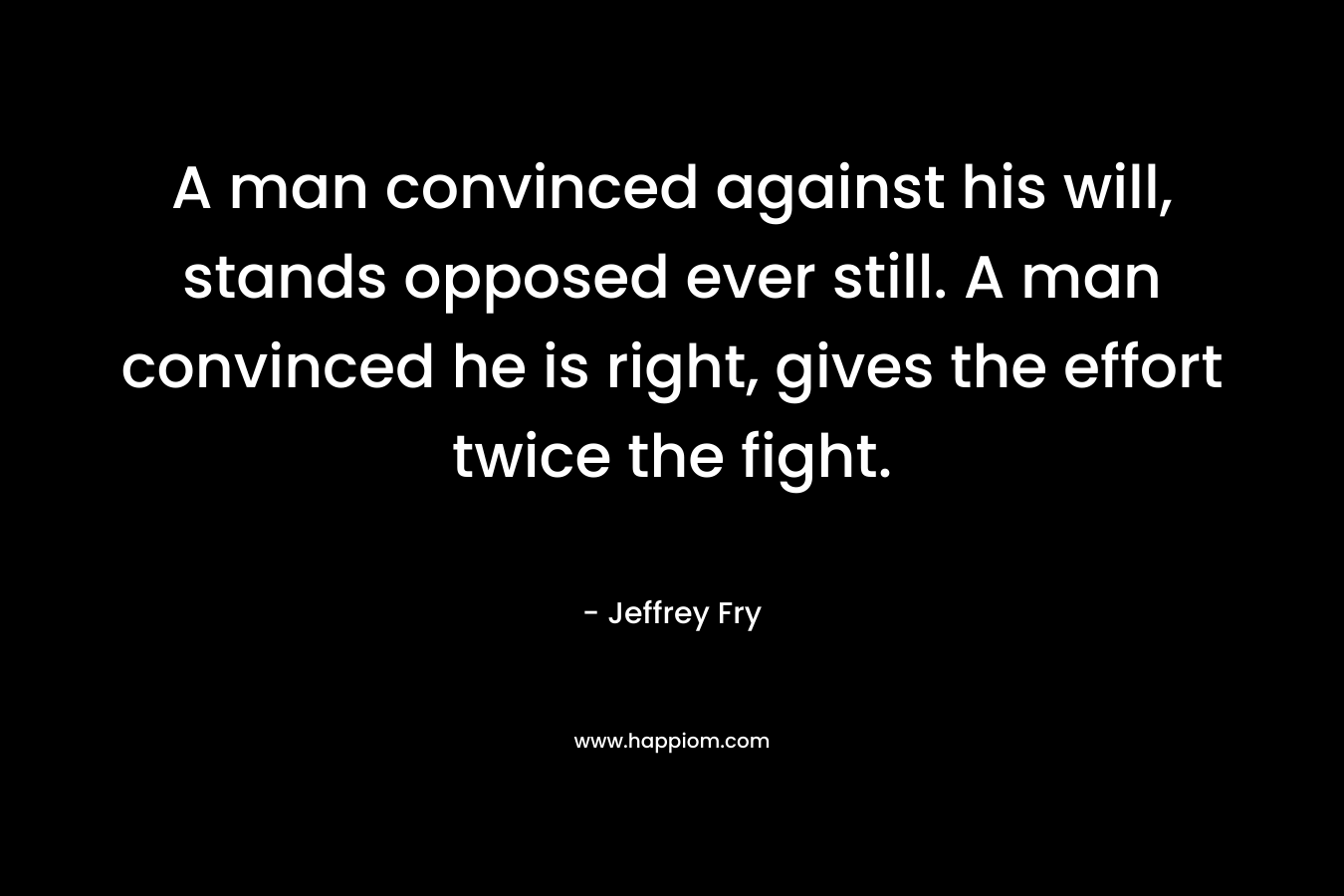 A man convinced against his will, stands opposed ever still. A man convinced he is right, gives the effort twice the fight.