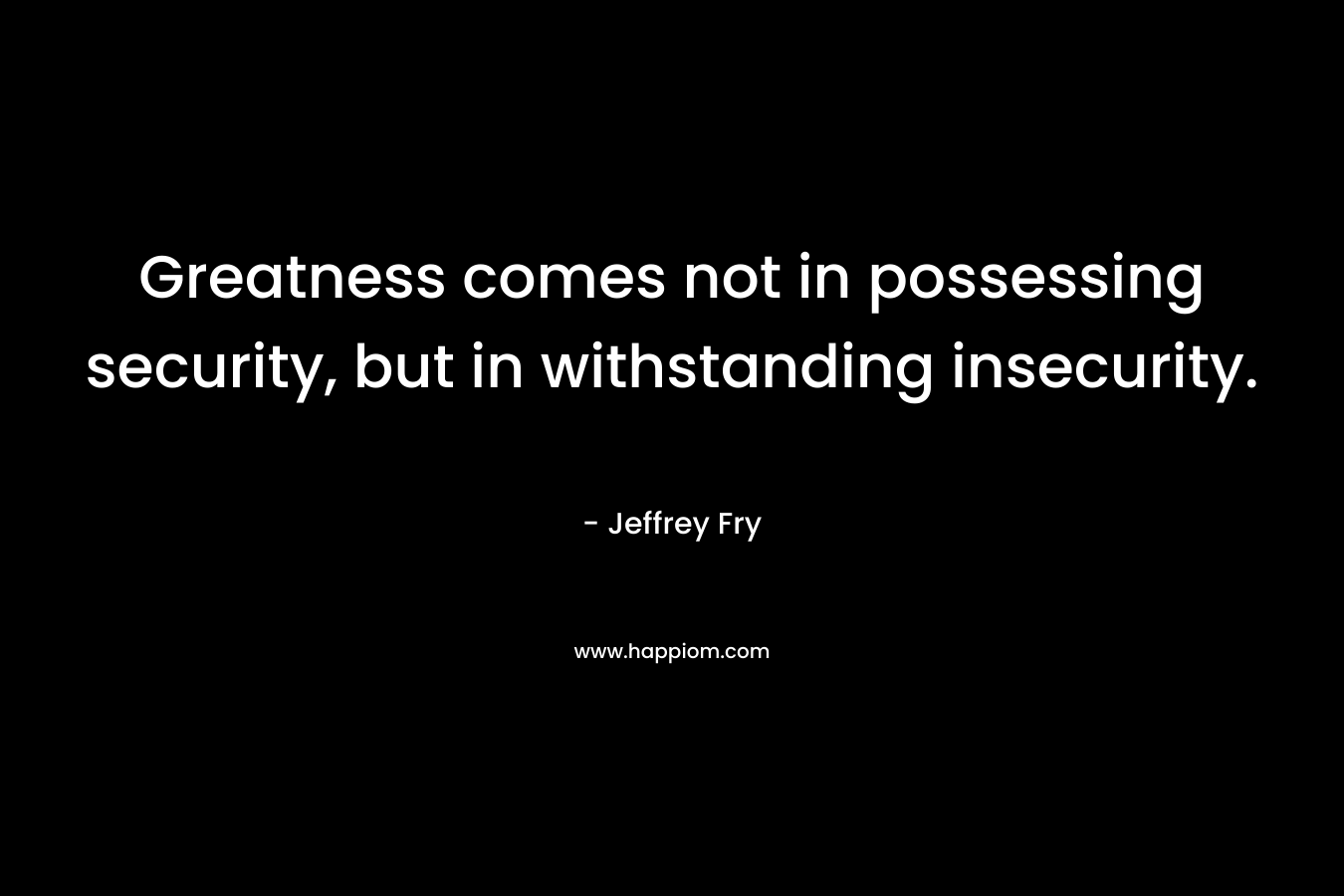 Greatness comes not in possessing security, but in withstanding insecurity.