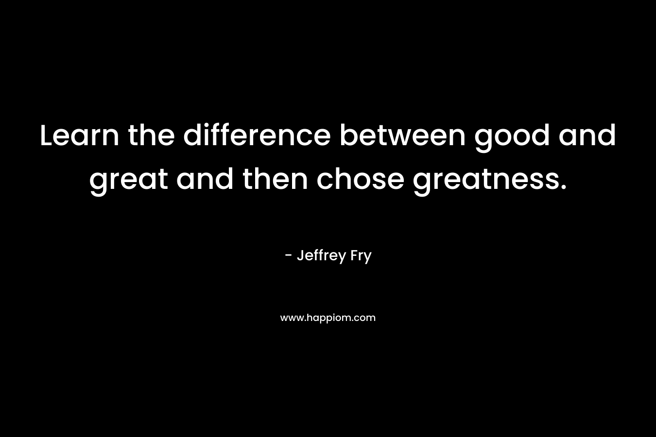 Learn the difference between good and great and then chose greatness. – Jeffrey Fry