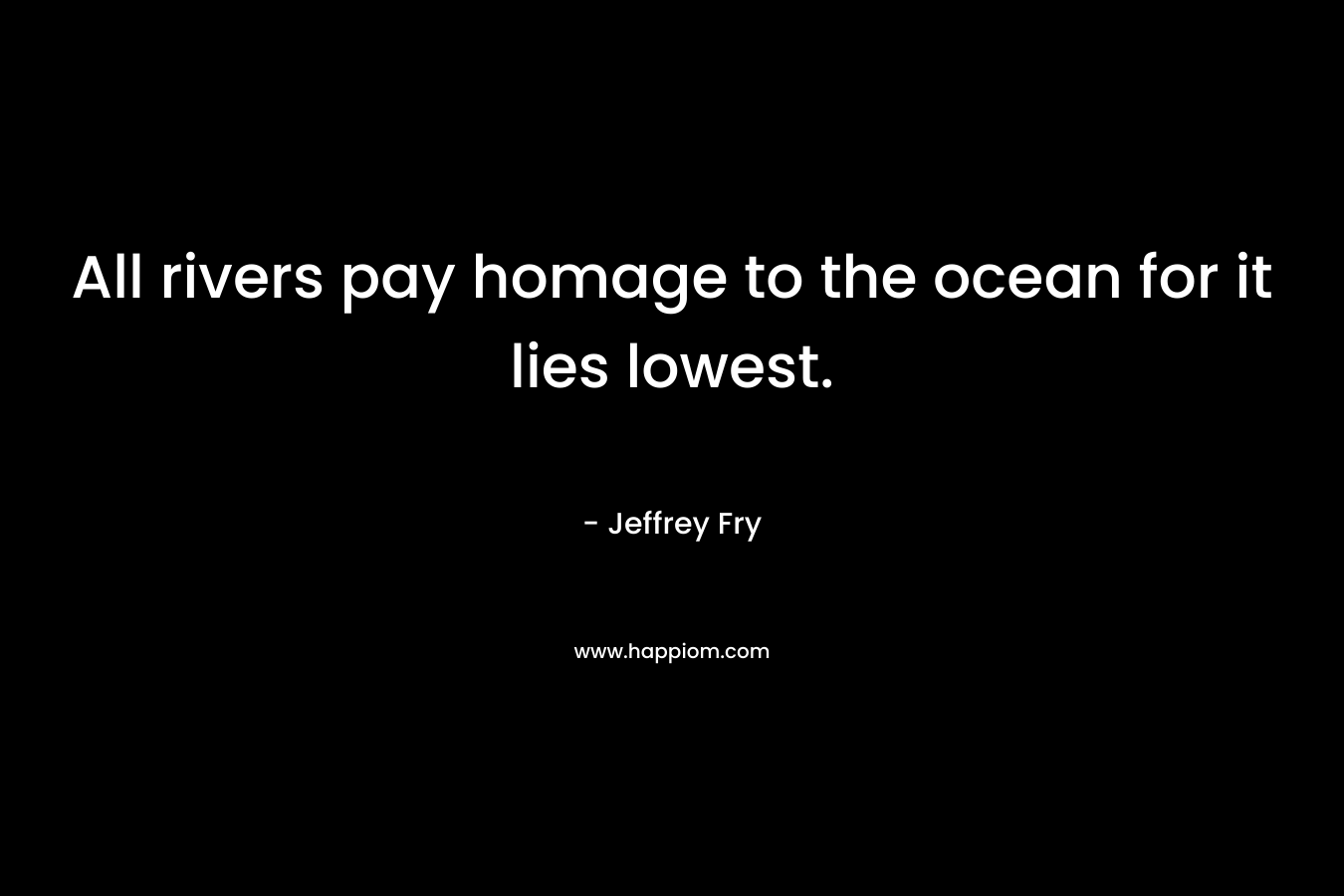 All rivers pay homage to the ocean for it lies lowest. – Jeffrey Fry