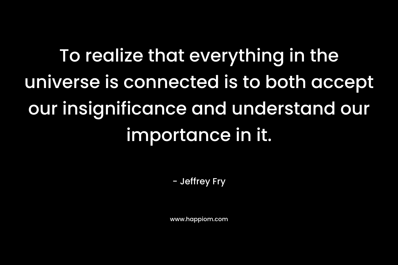 To realize that everything in the universe is connected is to both accept our insignificance and understand our importance in it.