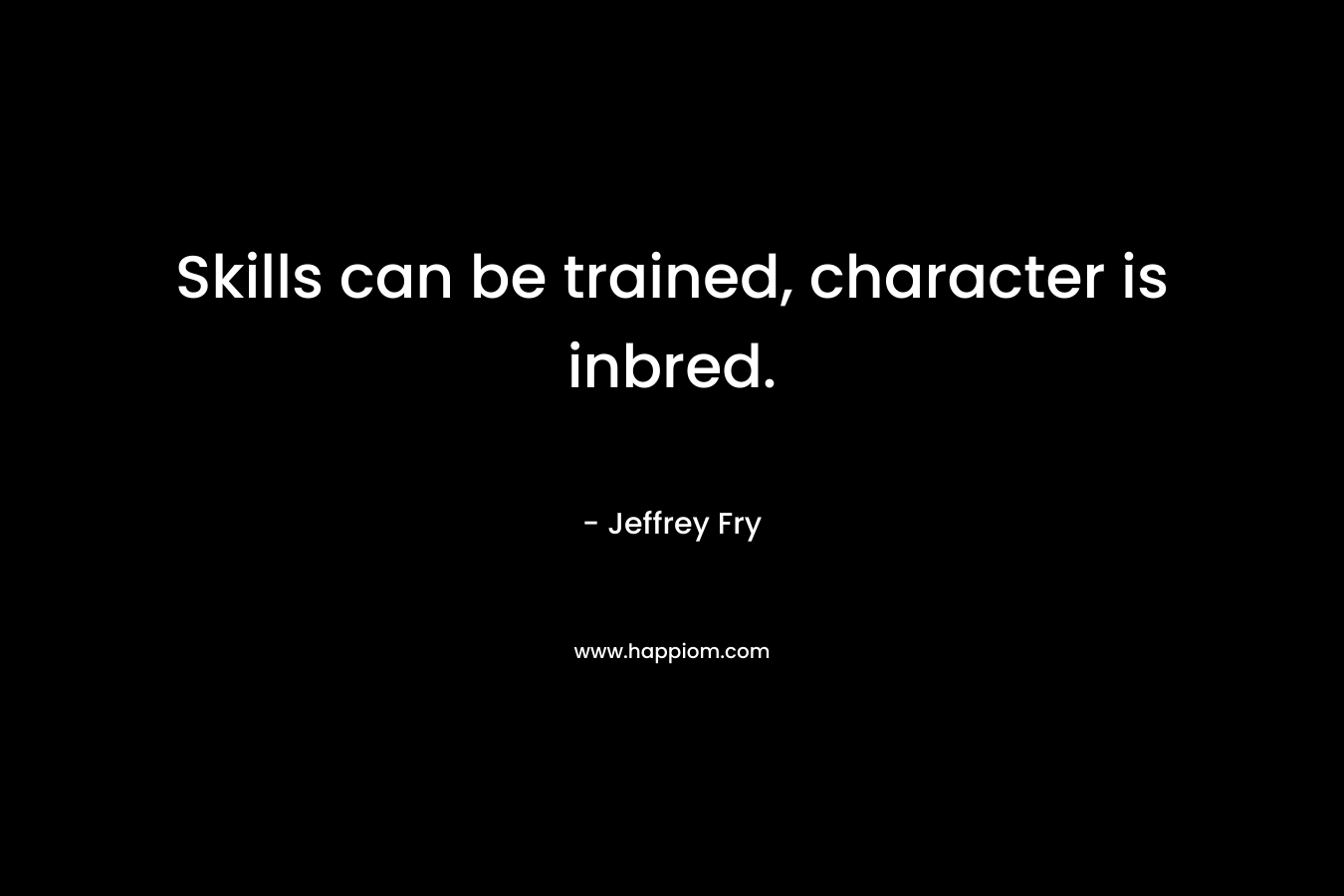 Skills can be trained, character is inbred. – Jeffrey Fry