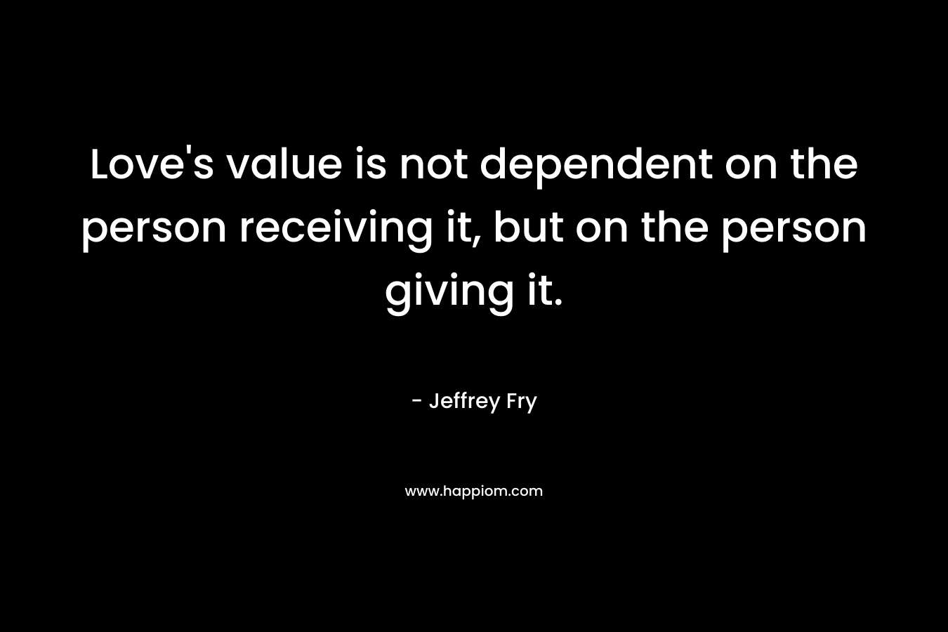 Love’s value is not dependent on the person receiving it, but on the person giving it. – Jeffrey Fry
