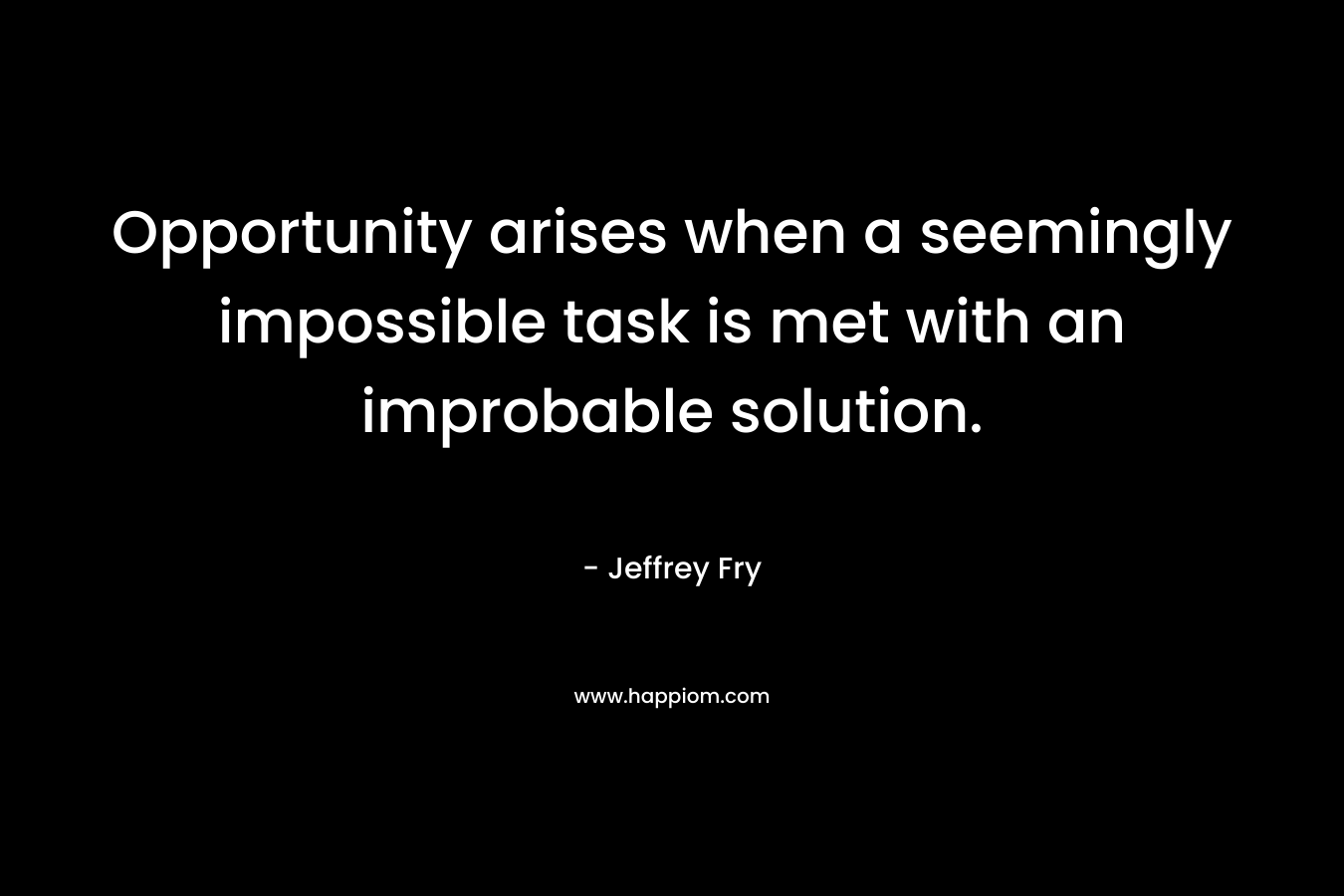 Opportunity arises when a seemingly impossible task is met with an improbable solution. – Jeffrey Fry
