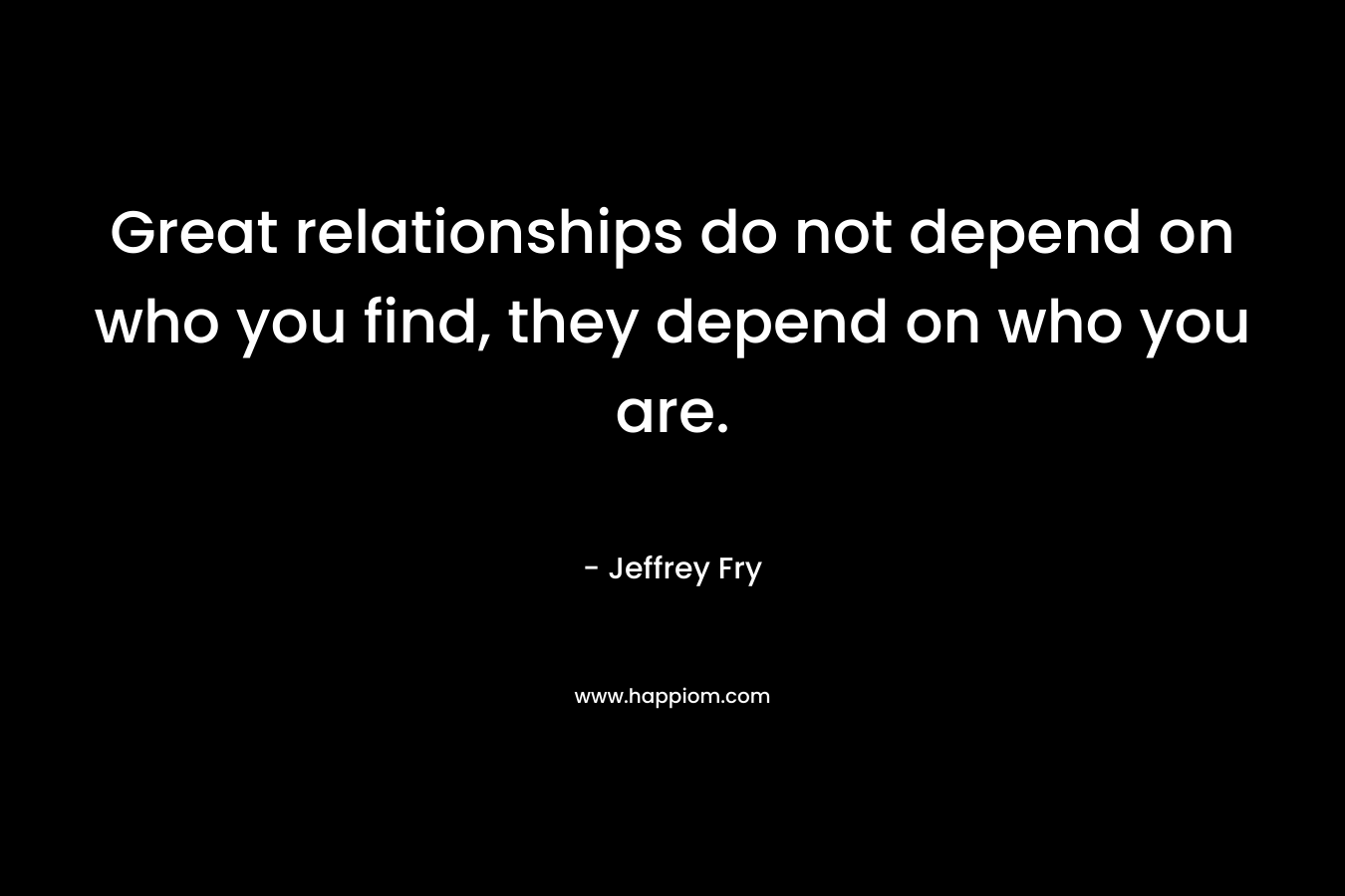 Great relationships do not depend on who you find, they depend on who you are.