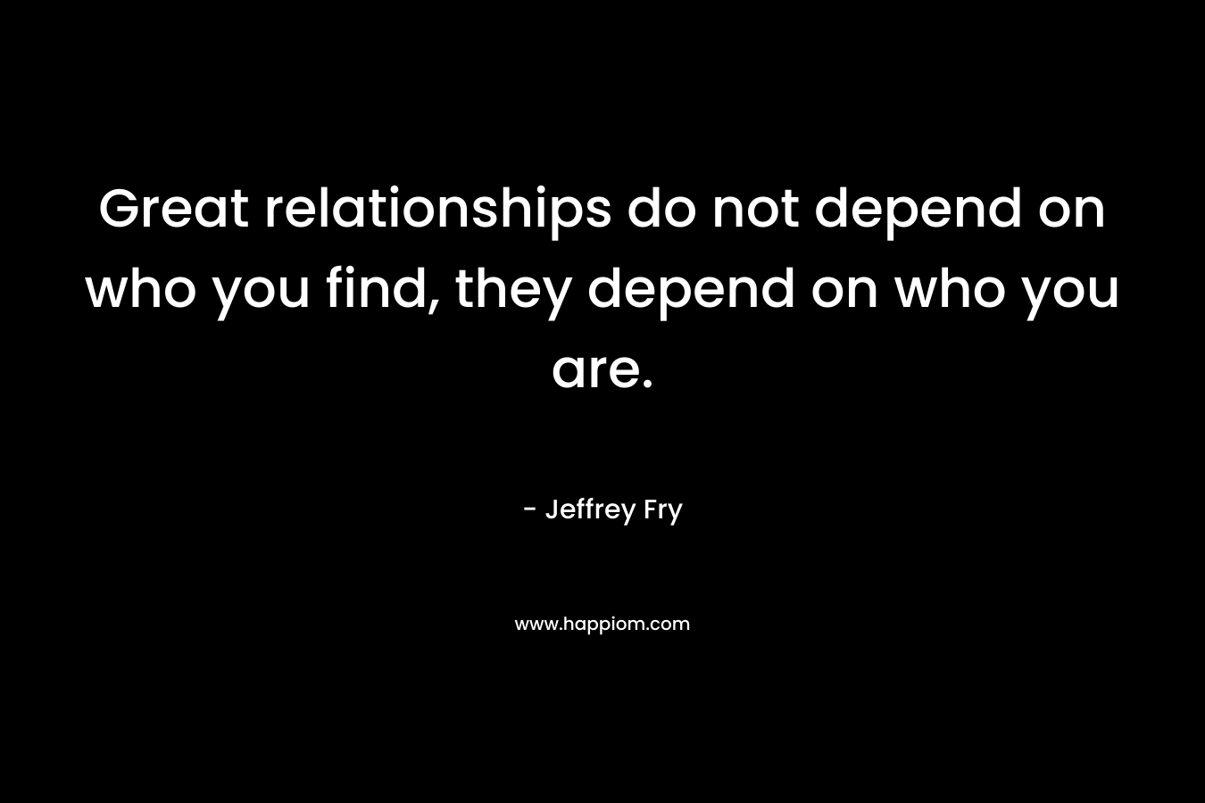 Great relationships do not depend on who you find, they depend on who you are. – Jeffrey Fry