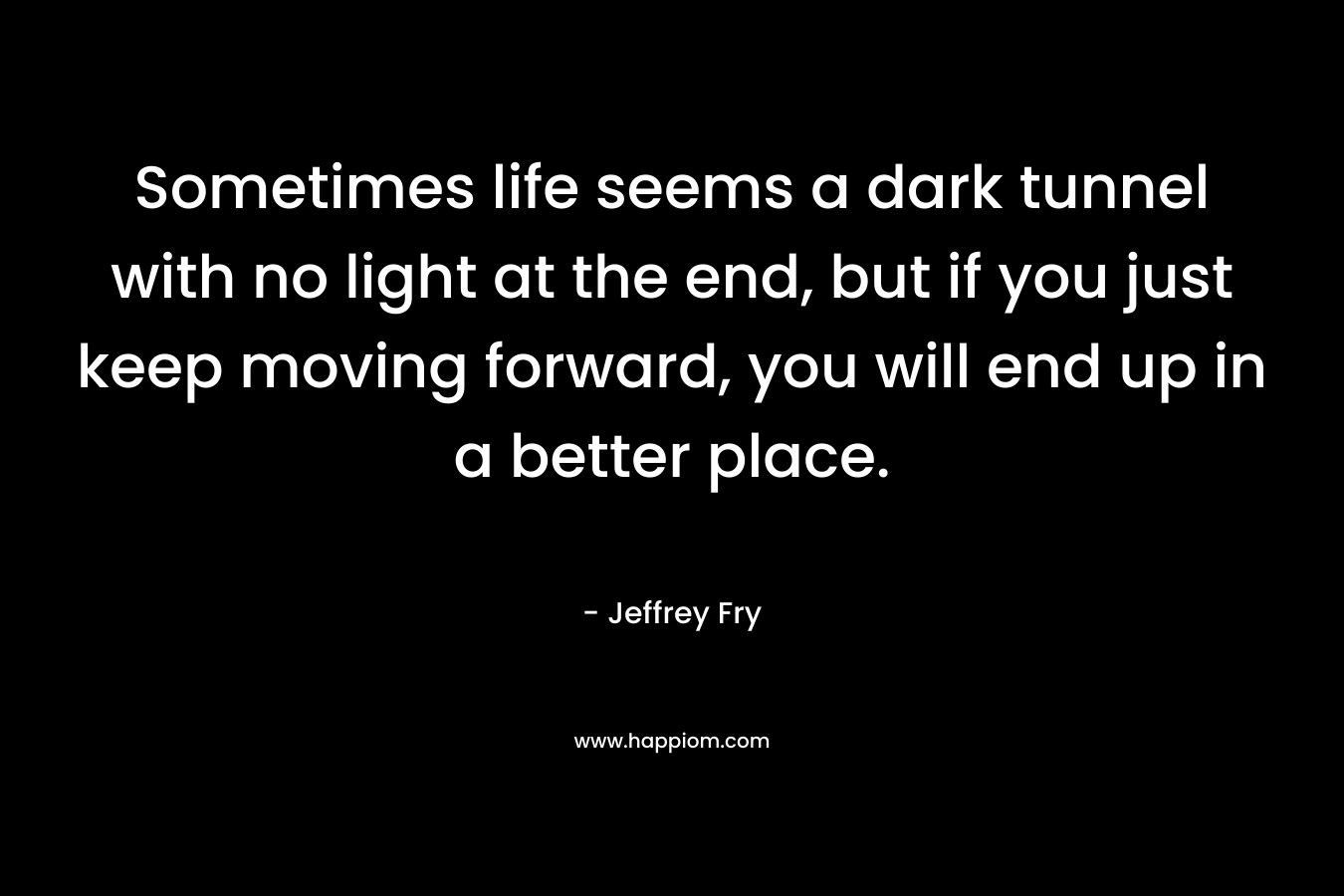 Sometimes life seems a dark tunnel with no light at the end, but if you just keep moving forward, you will end up in a better place.