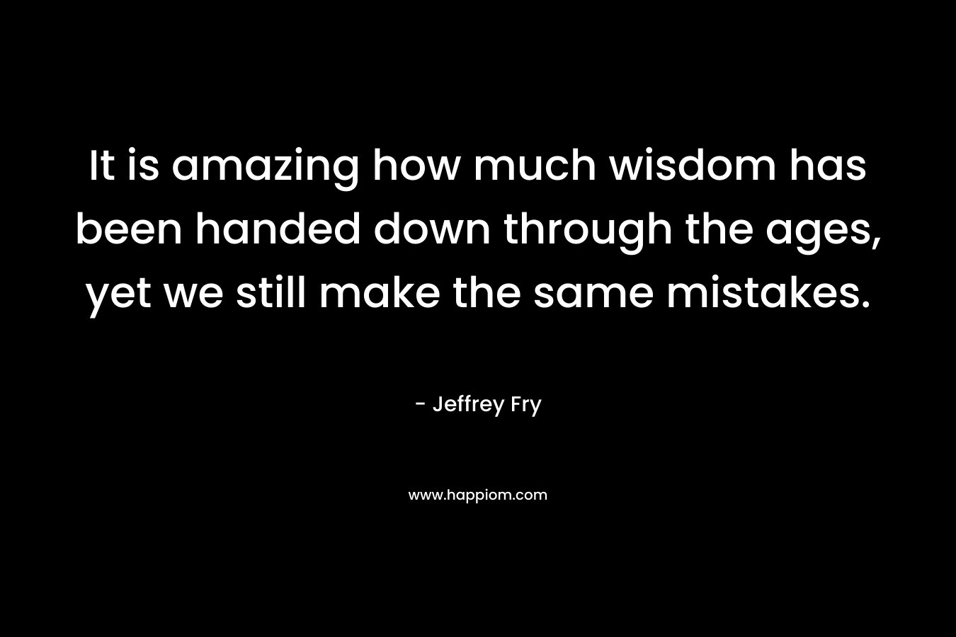 It is amazing how much wisdom has been handed down through the ages, yet we still make the same mistakes. – Jeffrey Fry