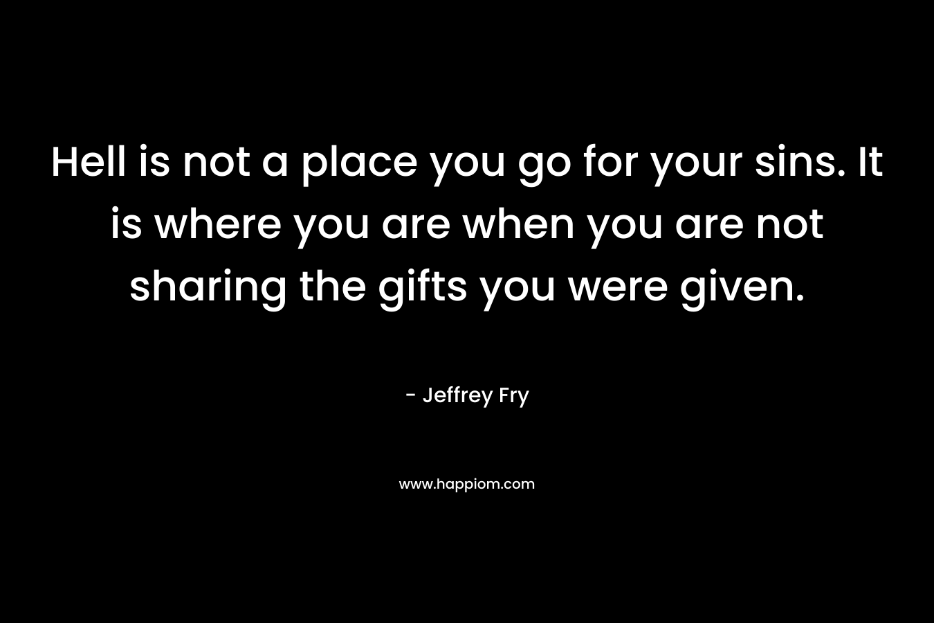 Hell is not a place you go for your sins. It is where you are when you are not sharing the gifts you were given. – Jeffrey Fry