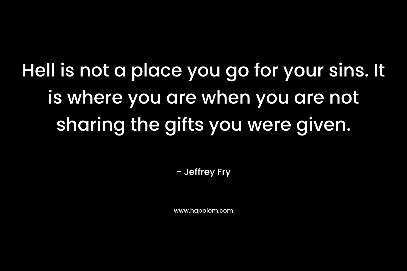 Hell is not a place you go for your sins. It is where you are when you are not sharing the gifts you were given.