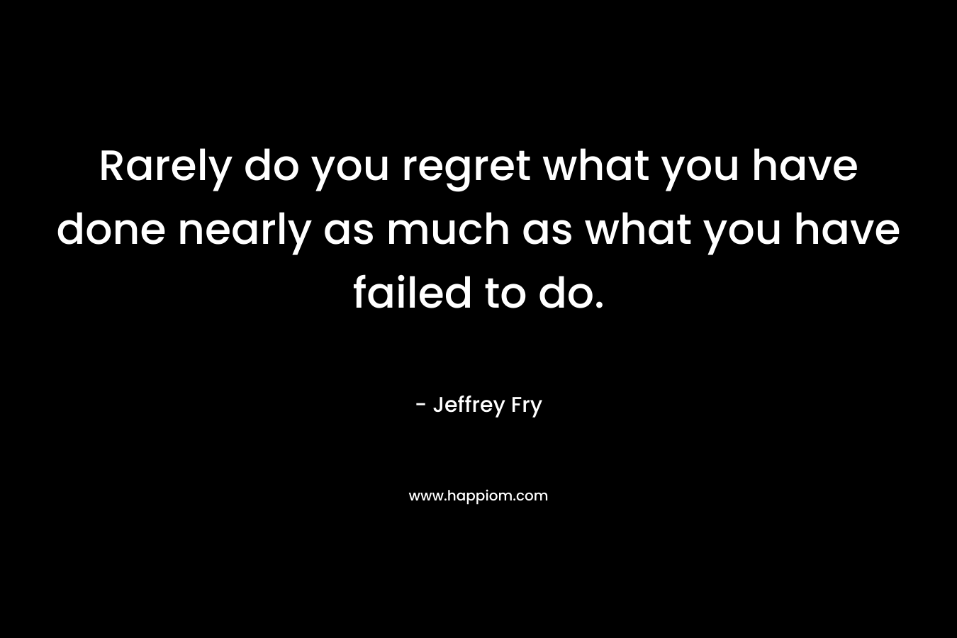 Rarely do you regret what you have done nearly as much as what you have failed to do. – Jeffrey Fry