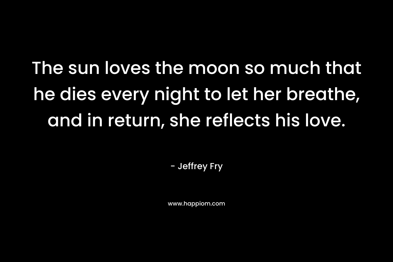 The sun loves the moon so much that he dies every night to let her breathe, and in return, she reflects his love. – Jeffrey Fry