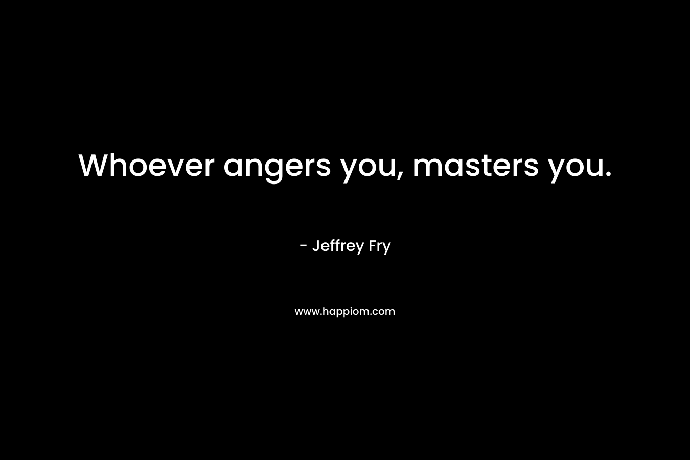 Whoever angers you, masters you. – Jeffrey Fry