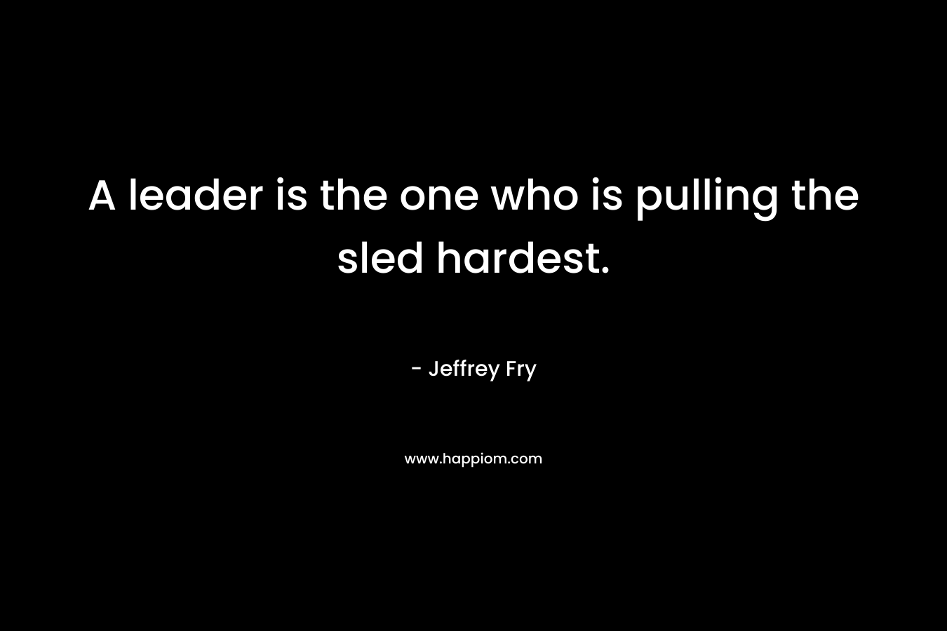 A leader is the one who is pulling the sled hardest.