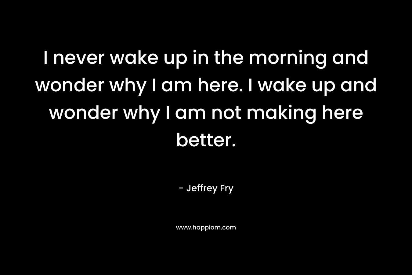 I never wake up in the morning and wonder why I am here. I wake up and wonder why I am not making here better. – Jeffrey Fry