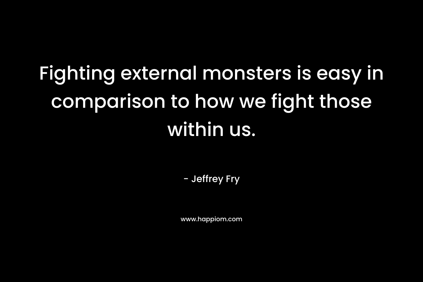Fighting external monsters is easy in comparison to how we fight those within us. – Jeffrey Fry