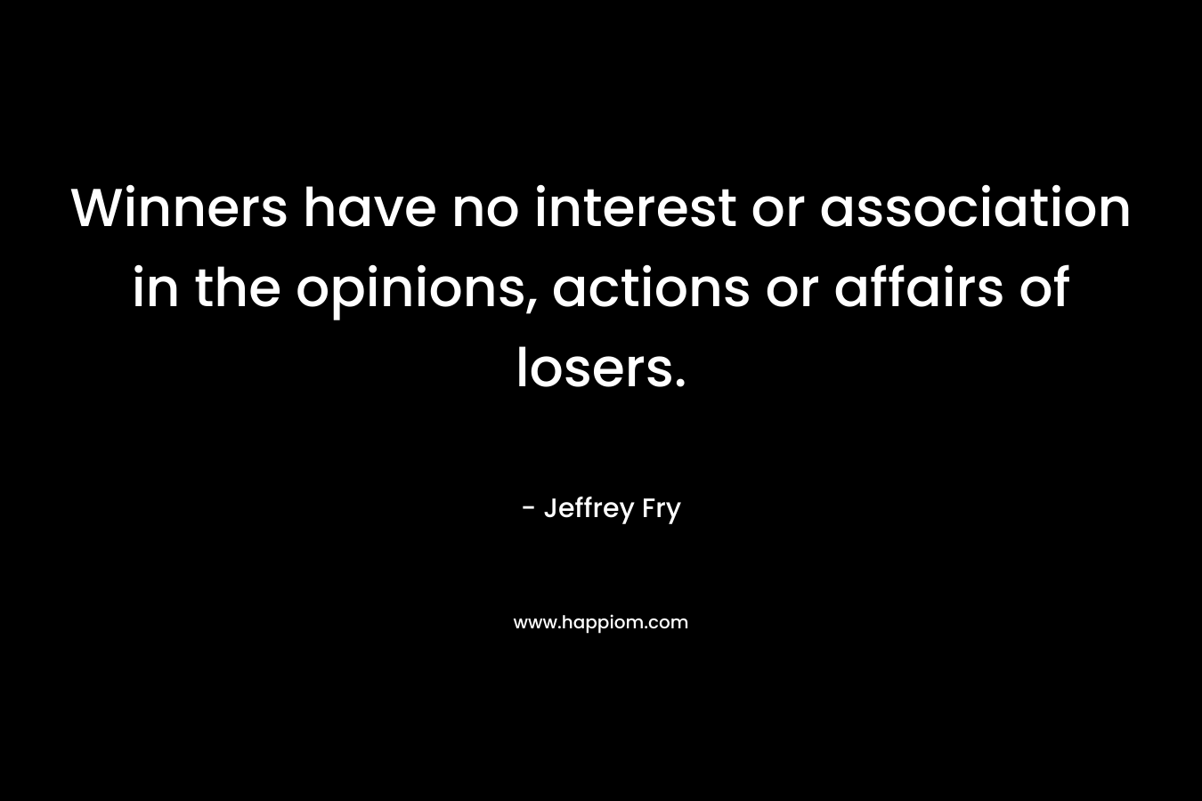 Winners have no interest or association in the opinions, actions or affairs of losers. – Jeffrey Fry