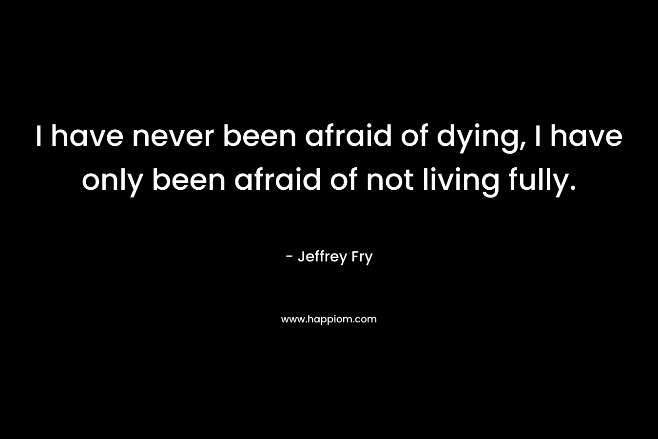 I have never been afraid of dying, I have only been afraid of not living fully. – Jeffrey Fry