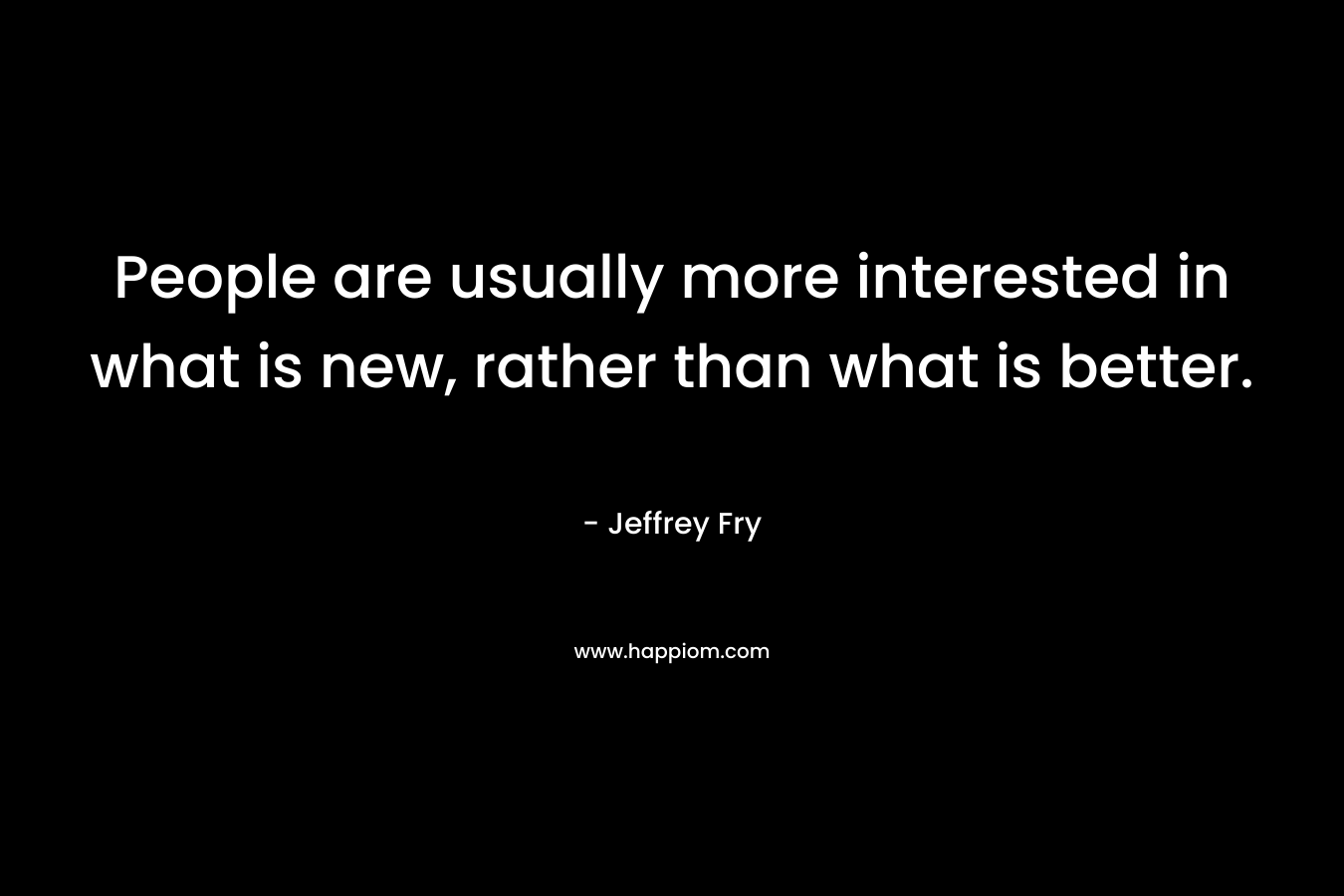 People are usually more interested in what is new, rather than what is better. – Jeffrey Fry