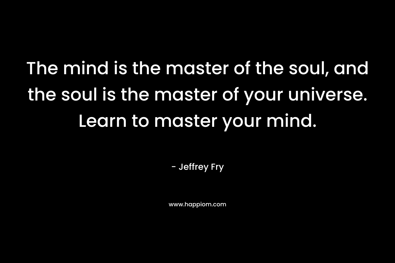 The mind is the master of the soul, and the soul is the master of your universe. Learn to master your mind.