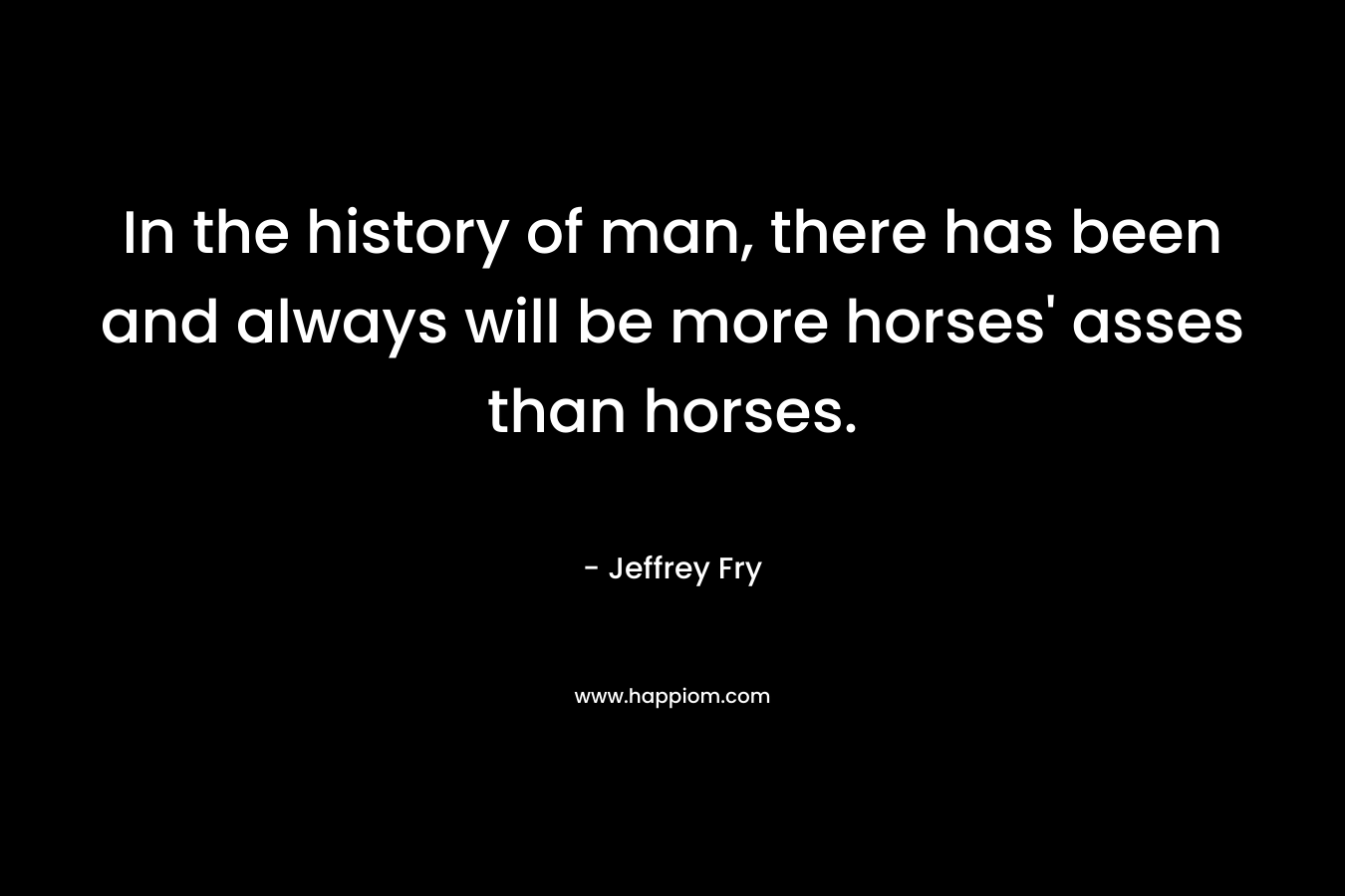 In the history of man, there has been and always will be more horses' asses than horses.