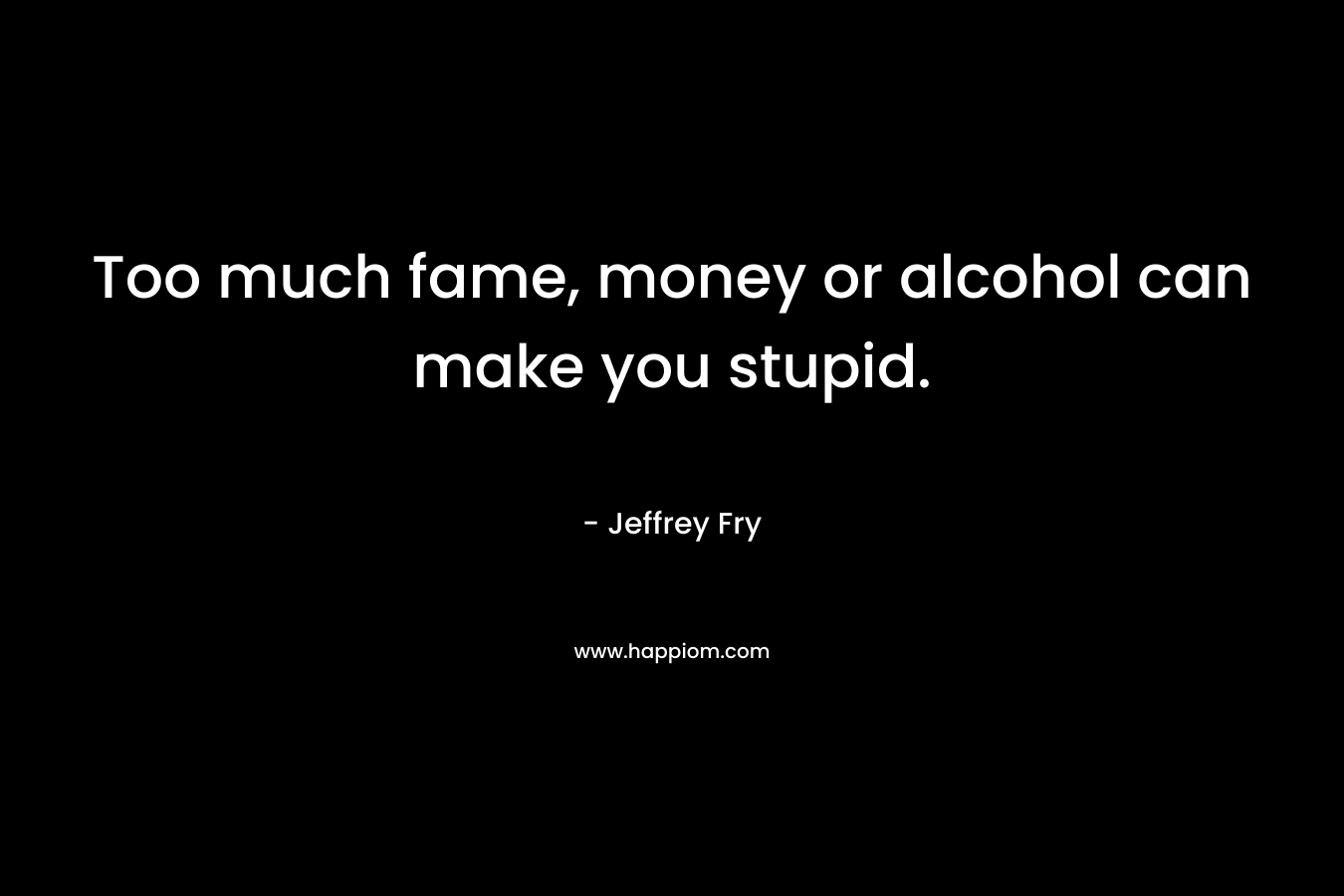 Too much fame, money or alcohol can make you stupid.