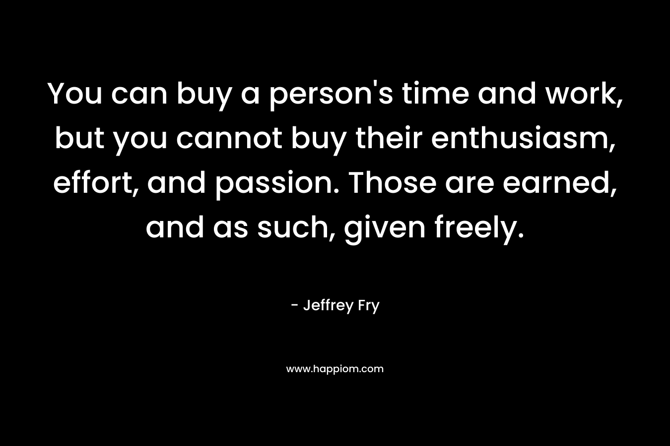 You can buy a person's time and work, but you cannot buy their enthusiasm, effort, and passion. Those are earned, and as such, given freely.