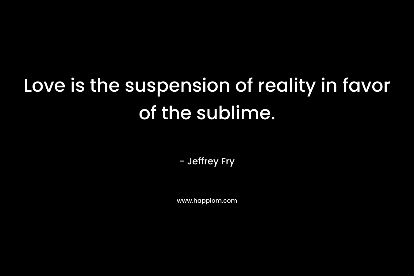 Love is the suspension of reality in favor of the sublime. – Jeffrey Fry