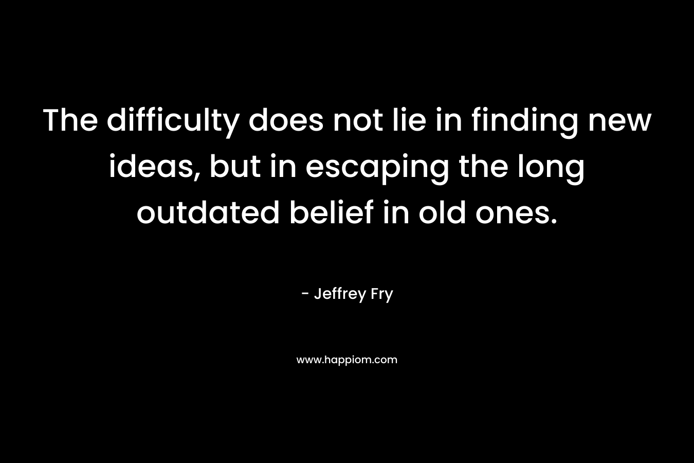 The difficulty does not lie in finding new ideas, but in escaping the long outdated belief in old ones. – Jeffrey Fry