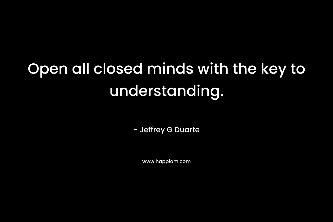 Open all closed minds with the key to understanding. – Jeffrey G Duarte