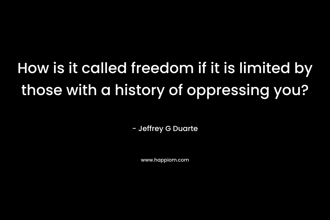 How is it called freedom if it is limited by those with a history of oppressing you? – Jeffrey G Duarte