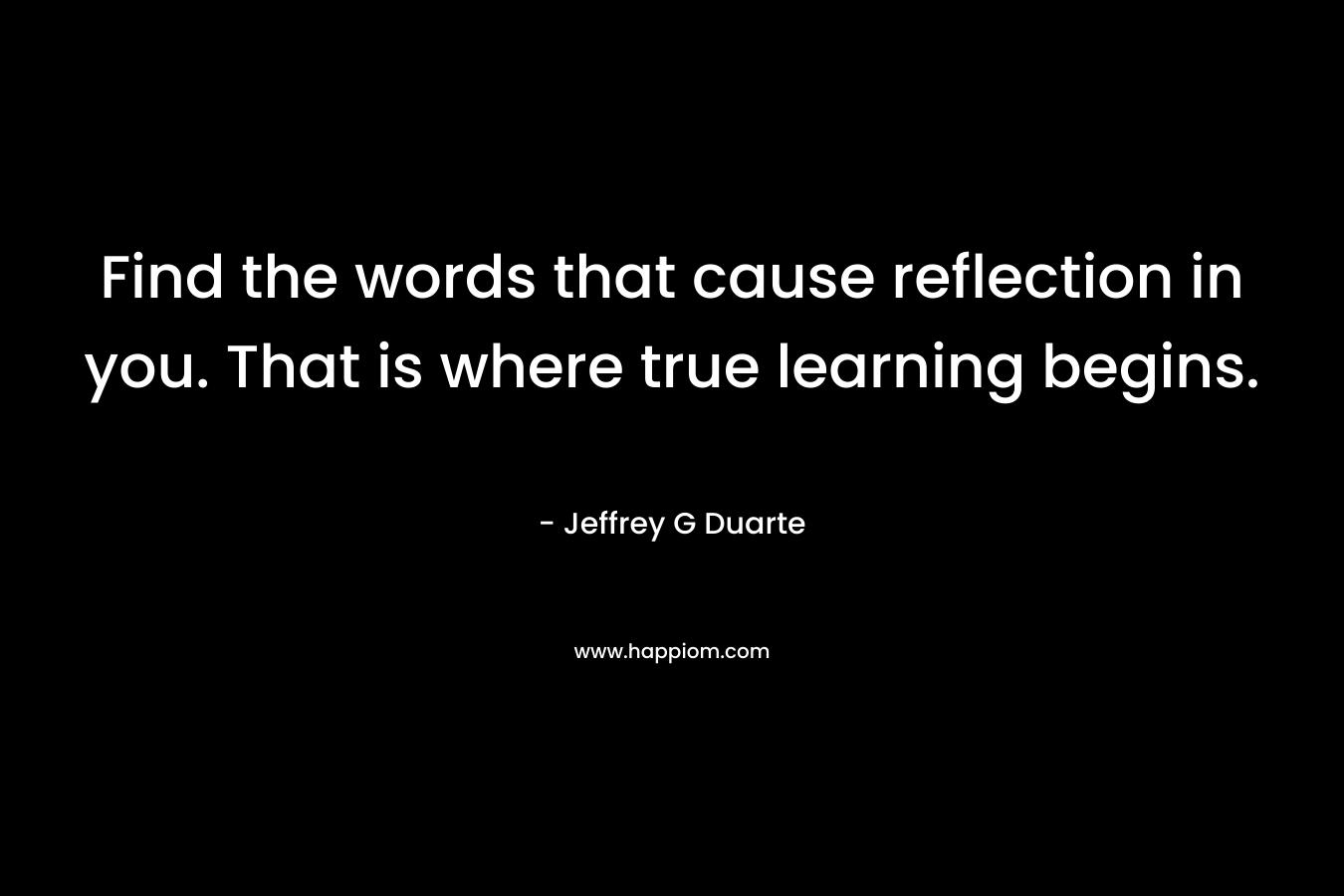 Find the words that cause reflection in you. That is where true learning begins. – Jeffrey G Duarte