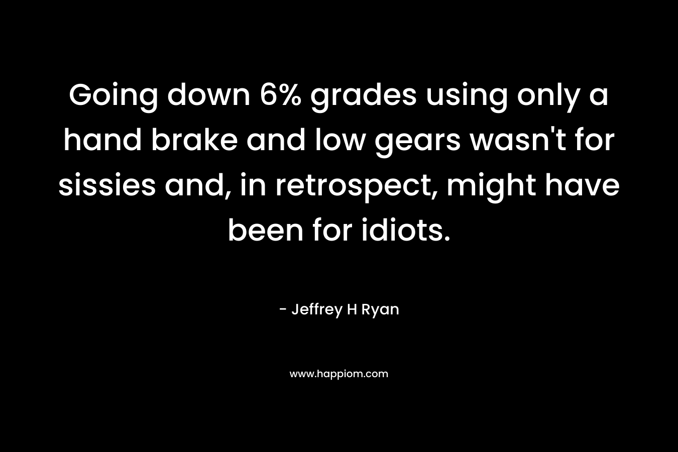 Going down 6% grades using only a hand brake and low gears wasn’t for sissies and, in retrospect, might have been for idiots. – Jeffrey H Ryan