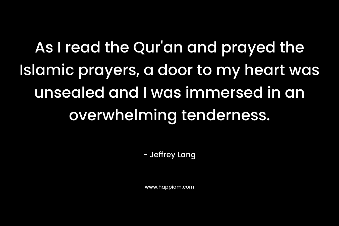 As I read the Qur'an and prayed the Islamic prayers, a door to my heart was unsealed and I was immersed in an overwhelming tenderness.