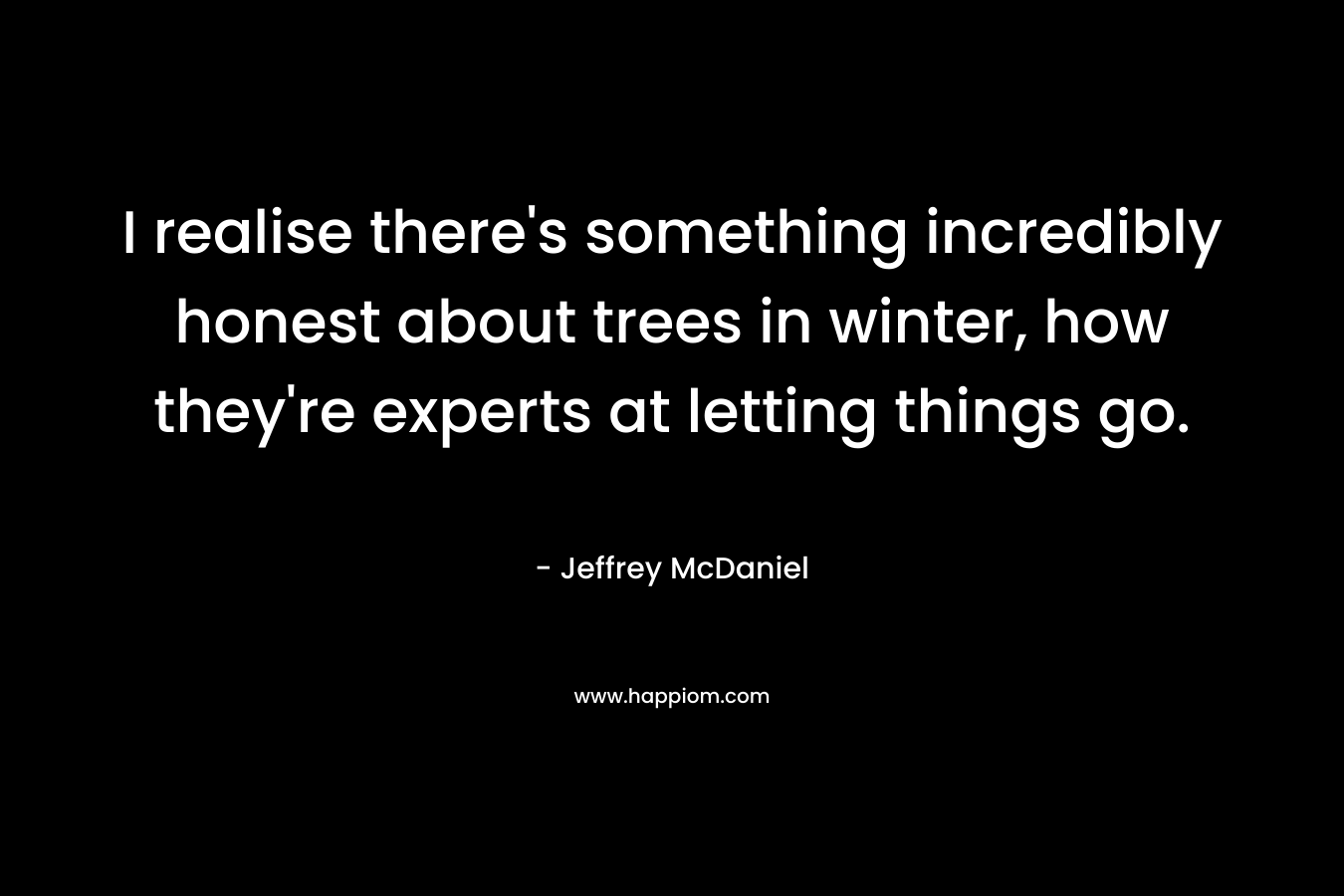 I realise there’s something incredibly honest about trees in winter, how they’re experts at letting things go. – Jeffrey McDaniel