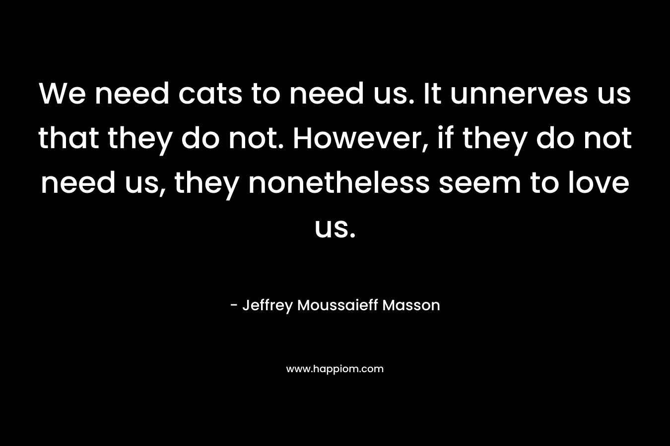 We need cats to need us. It unnerves us that they do not. However, if they do not need us, they nonetheless seem to love us.